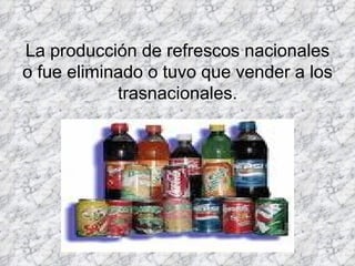 La producción de refrescos nacionales o fue eliminado o tuvo que vender a los trasnacionales.   