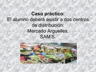 Caso práctico: El alumno deberá asistir a dos centros de distribución: Mercado Arguelles. SAM’S. 
