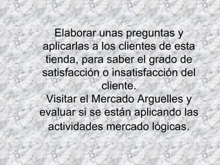 Elaborar unas preguntas y aplicarlas a los clientes de esta tienda, para saber el grado de satisfacción o insatisfacción del cliente. Visitar el Mercado Arguelles y evaluar si se están aplicando las actividades mercado lógicas . 
