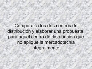 Comparar a los dos centros de distribución y elaborar una propuesta, para aquel centro de distribución que no aplique la mercadotecnia integralmente. 