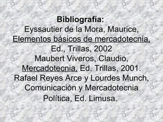 Bibliografía:  Eyssautier de la Mora, Maurice,  Elementos básicos de mercadotecnia,  Ed., Trillas, 2002 Maubert Viveros, Claudio,  Mercadotecnia,  Ed. Trillas, 2001. Rafael Reyes Arce y Lourdes Munch, Comunicación y Mercadotecnia Política, Ed. Limusa.   
