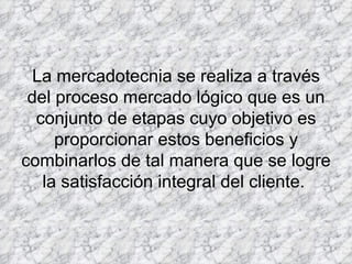 La mercadotecnia se realiza a través del proceso mercado lógico que es un conjunto de etapas cuyo objetivo es proporcionar estos beneficios y combinarlos de tal manera que se logre la satisfacción integral del cliente.  
