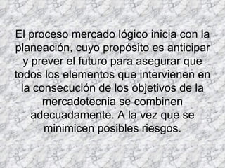 El proceso mercado lógico inicia con la planeación, cuyo propósito es anticipar y prever el futuro para asegurar que todos los elementos que intervienen en la consecución de los objetivos de la mercadotecnia se combinen adecuadamente. A la vez que se minimicen posibles riesgos. 