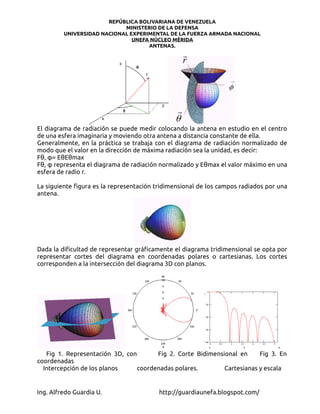 REPÚBLICA BOLIVARIANA DE VENEZUELA
                            MINISTERIO DE LA DEFENSA
         UNIVERSIDAD NACIONAL EXPERIMENTAL DE LA FUERZA ARMADA NACIONAL
                               UNEFA NÚCLEO MÉRIDA
                                    ANTENAS.




El diagrama de radiación se puede medir colocando la antena en estudio en el centro
de una esfera imaginaria y moviendo otra antena a distancia constante de ella.
Generalmente, en la práctica se trabaja con el diagrama de radiación normalizado de
modo que el valor en la dirección de máxima radiación sea la unidad, es decir:
Fθ, φ= EθEθmax
Fθ, φ representa el diagrama de radiación normalizado y Eθmax el valor máximo en una
esfera de radio r.

La siguiente figura es la representación tridimensional de los campos radiados por una
antena.




Dada la dificultad de representar gráficamente el diagrama tridimensional se opta por
representar cortes del diagrama en coordenadas polares o cartesianas. Los cortes
corresponden a la intersección del diagrama 3D con planos.




   Fig 1. Representación 3D, con       Fig 2. Corte Bidimensional en     Fig 3. En
coordenadas
  Intercepción de los planos     coordenadas polares.        Cartesianas y escala


Ing. Alfredo Guardia U.                  http://guardiaunefa.blogspot.com/
 