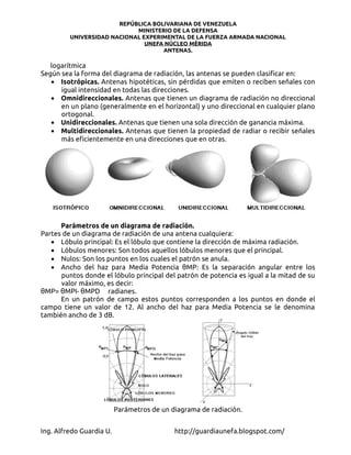 REPÚBLICA BOLIVARIANA DE VENEZUELA
                            MINISTERIO DE LA DEFENSA
         UNIVERSIDAD NACIONAL EXPERIMENTAL DE LA FUERZA ARMADA NACIONAL
                               UNEFA NÚCLEO MÉRIDA
                                    ANTENAS.

   logarítmica
Según sea la forma del diagrama de radiación, las antenas se pueden clasificar en:
   • Isotrópicas. Antenas hipotéticas, sin pérdidas que emiten o reciben señales con
      igual intensidad en todas las direcciones.
   • Omnidireccionales. Antenas que tienen un diagrama de radiación no direccional
      en un plano (generalmente en el horizontal) y uno direccional en cualquier plano
      ortogonal.
   • Unidireccionales. Antenas que tienen una sola dirección de ganancia máxima.
   • Multidireccionales. Antenas que tienen la propiedad de radiar o recibir señales
      más eficientemente en una direcciones que en otras.




      Parámetros de un diagrama de radiación.
Partes de un diagrama de radiación de una antena cualquiera:
   • Lóbulo principal: Es el lóbulo que contiene la dirección de máxima radiación.
   • Lóbulos menores: Son todos aquellos lóbulos menores que el principal.
   • Nulos: Son los puntos en los cuales el patrón se anula.
   • Ancho del haz para Media Potencia θMP: Es la separación angular entre los
      puntos donde el lóbulo principal del patrón de potencia es igual a la mitad de su
      valor máximo, es decir:
θMP= θMPI- θMPD radianes.
      En un patrón de campo estos puntos corresponden a los puntos en donde el
campo tiene un valor de 12. Al ancho del haz para Media Potencia se le denomina
también ancho de 3 dB.




                          Parámetros de un diagrama de radiación.


Ing. Alfredo Guardia U.                     http://guardiaunefa.blogspot.com/
 