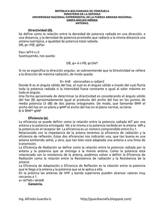 REPÚBLICA BOLIVARIANA DE VENEZUELA
                            MINISTERIO DE LA DEFENSA
         UNIVERSIDAD NACIONAL EXPERIMENTAL DE LA FUERZA ARMADA NACIONAL
                               UNEFA NÚCLEO MÉRIDA
                                    ANTENAS.

      Directividad (D).
Se define como la relación entre la densidad de potencia radiada en una dirección, a
una distancia, y la densidad de potencia promedio que radiaría a la misma distancia una
antena isotrópica, a igualdad de potencia total radiada.
Dθ, φ= P(θ, φ)Pav

Pav= WT4 π r2
Sustituyendo, nos queda:

                                 Dθ, φ= 4 π Pθ, φr2WT

Si no se especifica la dirección angular, se sobreentiende que la Directividad se refiere
a la dirección de máxima radiación, de modo queda:

                            D= 4πB steroradian o radian2
Donde B es el ángulo sólido del haz, el cual es el ángulo sólido a través del cual fluiría
toda la potencia radiada si la intensidad fuese constante e igual al valor máximo en
todo el ángulo.
Una forma aproximada de determinar la directividad es considerando el ángulo sólido
del haz (B) aproximadamente igual al producto del ancho del haz en los puntos de
media potencia (3 dB) de dos planos ortogonales. De modo, que llamando θMP el
ancho del haz en un plano y φMP el ancho del haz en el plano normal, se tiene:
B ≅ θMP* φMP

       Eficiencia (e).
La eficiencia se puede definir como la relación entre la potencia radiada WT por una
antena y la potencia entregada Wt a la misma o la potencia recibida en la antena WR y
la potencia en el receptor Wr. La eficiencia es un número comprendido entre 0 y 1.
Relacionado con la impedancia de la antena tenemos la eficiencia de radiación y la
eficiencia de reflexión. Estas dos eficiencias nos indicarán una, que tan buena es una
antena emitiendo señal, y otra, que tan bien está adaptada una antena a una línea de
transmisión.
La Eficiencia de Radiación se define como la relación entre la potencia radiada por la
antena y la potencia que se entrega a la misma antena. Como la potencia está
relacionada con la resistencia de la antena, podemos volver a definir la Eficiencia de
Radiación como la relación entre la Resistencia de radiación y la Resistencia de la
antena:
La Eficiencia de Adaptación o Eficiencia de Reflexión es la relación entre la potencia
que le llega a la antena y la potencia que se le aplica a ella.
En la práctica las antenas de VHF y banda superiores pueden alcanzar valores muy
cercanos a 1.
e= WTWt= WrWR
       Ganancia.



Ing. Alfredo Guardia U.                    http://guardiaunefa.blogspot.com/
 