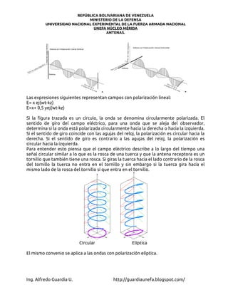 REPÚBLICA BOLIVARIANA DE VENEZUELA
                            MINISTERIO DE LA DEFENSA
         UNIVERSIDAD NACIONAL EXPERIMENTAL DE LA FUERZA ARMADA NACIONAL
                               UNEFA NÚCLEO MÉRIDA
                                    ANTENAS.




Las expresiones siguientes representan campos con polarización lineal:
E= x ej(wt-kz)
E=x+ 0,5 yej(wt-kz)

Si la figura trazada es un círculo, la onda se denomina circularmente polarizada. El
sentido de giro del campo eléctrico, para una onda que se aleja del observador,
determina si la onda está polarizada circularmente hacia la derecha o hacia la izquierda.
Si el sentido de giro coincide con las agujas del reloj, la polarización es circular hacia la
derecha. Si el sentido de giro es contrario a las agujas del reloj, la polarización es
circular hacia la izquierda.
Para entender esto piensa que el campo eléctrico describe a lo largo del tiempo una
señal circular similar a lo que es la rosca de una tuerca y que la antena receptora es un
tornillo que también tiene una rosca. Si giras la tuerca hacia el lado contrario de la rosca
del tornillo la tuerca no entra en el tornillo y sin embargo si la tuerca gira hacia el
mismo lado de la rosca del tornillo sí que entra en el tornillo.




                           Circular                    Elíptica

El mismo convenio se aplica a las ondas con polarización elíptica.




Ing. Alfredo Guardia U.                      http://guardiaunefa.blogspot.com/
 