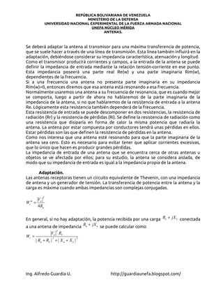 REPÚBLICA BOLIVARIANA DE VENEZUELA
                                  MINISTERIO DE LA DEFENSA
               UNIVERSIDAD NACIONAL EXPERIMENTAL DE LA FUERZA ARMADA NACIONAL
                                     UNEFA NÚCLEO MÉRIDA
                                          ANTENAS.



Se deberá adaptar la antena al transmisor para una máxima transferencia de potencia,
que se suele hacer a través de una línea de transmisión. Esta línea también influirá en la
adaptación, debiéndose considerar su impedancia característica, atenuación y longitud.
Como el transmisor producirá corrientes y campos, a la entrada de la antena se puede
definir la impedancia de entrada mediante la relación tensión-corriente en ese punto.
Esta impedancia poseerá una parte real Re(w) y una parte imaginaria Rim(w),
dependientes de la frecuencia.
Si a una frecuencia una antena no presenta parte imaginaria en su impedancia
Rim(w)=0, entonces diremos que esa antena está resonando a esa frecuencia.
Normalmente usaremos una antena a su frecuencia de resonancia, que es cuando mejor
se comporta, luego a partir de ahora no hablaremos de la parte imaginaria de la
impedancia de la antena, si no que hablaremos de la resistencia de entrada a la antena
Re. Lógicamente esta resistencia también dependerá de la frecuencia.
Esta resistencia de entrada se puede descomponer en dos resistencias, la resistencia de
radiación (Rr) y la resistencia de pérdidas (Ri). Se define la resistencia de radiación como
una resistencia que disiparía en forma de calor la misma potencia que radiaría la
antena. La antena por estar compuesta por conductores tendrá unas pérdidas en ellos.
Estar pérdidas son las que definen la resistencia de pérdidas en la antena.
Como nos interesa que una antena esté resonando para que la parte imaginaria de la
antena sea cero. Esto es necesario para evitar tener que aplicar corrientes excesivas,
que lo único que hacen es producir grandes pérdidas.
La impedancia de entrada de una antena que se encuentra cerca de otras antenas u
objetos se ve afectada por ellos; para su estudio, la antena se considera aislada, de
modo que su impedancia de entrada es igual a la impedancia propia de la antena.

      Adaptación.
Las antenas receptoras tienen un circuito equivalente de Thevenin, con una impedancia
de antena y un generador de tensión. La transferencia de potencia entre la antena y la
carga es máxima cuando ambas impedancias son complejas conjugadas.

           2
   V
W = a
 r
  m

   4 Ra


En general, si no hay adaptación, la potencia recibida por una carga RL + jX L conectada
a una antena de impedancia Ra + jX a se puede calcular como
                         2
                 Va RL
Wr =
       ( Ra + RL )       + ( Xa + XL )
                     2                   2




Ing. Alfredo Guardia U.                      http://guardiaunefa.blogspot.com/
 