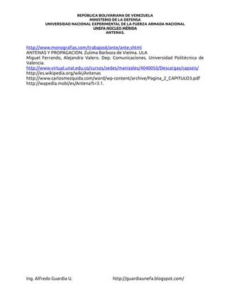 REPÚBLICA BOLIVARIANA DE VENEZUELA
                            MINISTERIO DE LA DEFENSA
         UNIVERSIDAD NACIONAL EXPERIMENTAL DE LA FUERZA ARMADA NACIONAL
                               UNEFA NÚCLEO MÉRIDA
                                    ANTENAS.



http://www.monografias.com/trabajos6/ante/ante.shtml
ANTENAS Y PROPAGACION. Zulima Barboza de Vielma. ULA
Miguel Ferrando, Alejandro Valero. Dep. Comunicaciones. Universidad Politécnica de
Valencia.
http://www.virtual.unal.edu.co/cursos/sedes/manizales/4040050/Descargas/capseis/
http://es.wikipedia.org/wiki/Antenas
http://www.carlosmezquida.com/word/wp-content/archive/Pagina_2_CAPITULO3.pdf
http://wapedia.mobi/es/Antena?t=3.1.




Ing. Alfredo Guardia U.                 http://guardiaunefa.blogspot.com/
 