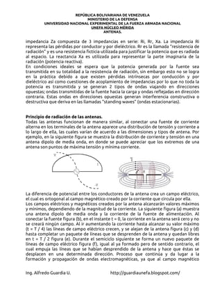REPÚBLICA BOLIVARIANA DE VENEZUELA
                            MINISTERIO DE LA DEFENSA
         UNIVERSIDAD NACIONAL EXPERIMENTAL DE LA FUERZA ARMADA NACIONAL
                               UNEFA NÚCLEO MÉRIDA
                                    ANTENAS.

impedancia Za compuesta de 3 impedancias en serie: Ri, Rr, Xa. La impedancia Ri
representa las pérdidas por conductor y por dieléctrico. Rr es la llamada “resistencia de
radiación” y es una resistencia ficticia utilizada para justificar la potencia que es radiada
al espacio. La reactancia Xa es utilizada para representar la parte imaginaria de la
radiación (potencia reactiva).
En condiciones ideales se espera que la potencia generada por la fuente sea
transmitida en su totalidad a la resistencia de radiación, sin embargo esto no se logra
en la práctica debido a que existen pérdidas intrínsecas por conducción y por
dieléctrico así como cuestiones de acoplamiento de impedancias por lo que no toda la
potencia es transmitida y se generan 2 tipos de ondas viajando en direcciones
opuestas; ondas transmitidas de la fuente hacia la carga y ondas reflejadas en dirección
contraria. Estas ondas en direcciones opuestas generan interferencia constructiva o
destructiva que deriva en las llamadas “standing waves” (ondas estacionarias).


Principio de radiación de las antenas.
Todas las antenas funcionan de manera similar, al conectar una fuente de corriente
alterna en los terminales de la antena aparece una distribución de tensión y corriente a
lo largo de ella, las cuales varían de acuerdo a las dimensiones y tipos de antena. Por
ejemplo, en la siguiente figura se muestra la distribución de corriente y tensión en una
antena dipolo de media onda, en donde se puede apreciar que los extremos de una
antena son puntos de máxima tensión y mínima corriente.




La diferencia de potencial entre los conductores de la antena crea un campo eléctrico,
el cual es ortogonal al campo magnético creado por la corriente que circula por ella.
Los campos eléctricos y magnéticos creados por la antena alcanzarán valores máximos
y mínimos, dependiendo de la magnitud de la corriente. La siguiente figura (a) muestra
una antena dipolo de media onda y la corriente de la fuente de alimentación. Al
conectar la fuente figura (b), en el instante t = 0, la corriente en la antena será cero y no
se creará ningún campo. Al ir aumentando la corriente hasta alcanzar su valor máximo
(t = T / 4) las líneas de campo eléctrico crecen, y se alejan de la antena figura (c) y (d)
hasta completar un paquete de líneas que se desprenden de la antena y quedan libres
en t = T / 2 figura (e). Durante el semiciclo siguiente se forma un nuevo paquete de
líneas de campo eléctrico figura (f), igual al ya formado pero de sentido contrario, el
cual empuja las líneas que se habían desprendido de la antena y hace que éstas se
desplacen en una determinada dirección. Proceso que continúa y da lugar a la
formación y propagación de ondas electromagnéticas, ya que al campo magnético


Ing. Alfredo Guardia U.                      http://guardiaunefa.blogspot.com/
 