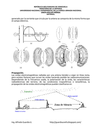 REPÚBLICA BOLIVARIANA DE VENEZUELA
                            MINISTERIO DE LA DEFENSA
         UNIVERSIDAD NACIONAL EXPERIMENTAL DE LA FUERZA ARMADA NACIONAL
                               UNEFA NÚCLEO MÉRIDA
                                    ANTENAS.

generado por la corriente que circula por la antena se comporta de la misma forma que
el campo eléctrico.




Propagación.
Las ondas electromagnéticas radiadas por una antena tienden a viajar en línea recta,
pero existen factores que curvan las ondas haciendo posible las radiocomunicaciones.
Dependiendo de la frecuencia usada, la polarización de la onda, las características
radioeléctricas del terreno, de las condiciones troposféricas e ionosféricas, la
propagación de las ondas electromagnéticas pueden clasificarse en:




Ing. Alfredo Guardia U.                  http://guardiaunefa.blogspot.com/
 
