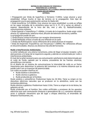 REPÚBLICA BOLIVARIANA DE VENEZUELA
                            MINISTERIO DE LA DEFENSA
         UNIVERSIDAD NACIONAL EXPERIMENTAL DE LA FUERZA ARMADA NACIONAL
                               UNEFA NÚCLEO MÉRIDA
                                    ANTENAS.

• Propagación por Onda de Superficie o Terrestre: f<3MHz. Largo alcance y gran
estabilidad. Influye mucho el tipo de terreno en la propagación. Este tipo de
propagación ocurre para polarización vertical. Ej: Radio AM.
• Onda Ionosférica: 3<f<30MHz. Gran alcance con poca estabilidad. La onda se refleja
en las capas ionizadas de la atmósfera estas son D, E, F1, F2 y varían en altitud y
espesor dependiendo de la hora del día, mes y año. Ej: Radioaficionados,
comunicaciones militares.
• Onda Espacial o Troposférica: f >30MHz. A través de la troposfera. Suele exigir visión
directa. Ej: radioenlaces, telefonía móvil, difusión de televisión terrestre y satélite.
La propagación puede ser por:
○ Onda Directa: enlaza transmisor con receptor directamente.
○ Onda Reflejada: enlace a través de una reflexión en el suelo
○ Ondas de Multitrayecto: varias reflexiones de la señal alcanzan el receptor.
• Onda de Dispersión Troposférica: con frecuencias f >30MHz. Por reflexiones difusas
en discontinuidades. Alcanza una distancia más allá del horizonte.

Ruido e Interferencias Ambientales.
La señal radiada por una antena transmisora, antes de llegar al equipo receptor, sufre
atenuaciones a lo largo de la trayectoria seguida y además es contaminada por ruido e
interferencia ambientales.
El nivel de la señal necesaria para una comunicación satisfactoria está determinada por
el ruido de fondo captado por la antena, procedente de las fuentes cósmicas,
atmosféricas o terrestres.
En el diseño de un sistema de comunicaciones la intensidad de ruido es un factor
importante para determinar la potencia del transmisor o la máxima distancia que se
puede cubrir con un trasmisor de potencia dada.
Los ruidos se pueden clasificar en:
    • Ruido estático o atmosférico.
    • Ruido cósmico o galáctico.
    • Ruido producido por el hombre.
Ruido estático o atmosférico: Predominan hasta los 30 MHz. Tiene su origen en los
disturbios eléctricos naturales que se producen en la atmósfera, como son las
tormentas eléctricas.
Ruido cósmico o galáctico: Predominan hasta 5 GHz. Tiene su origen en la vía láctea, las
galaxias y el sol.
Ruido producido por el hombre: Son ruidos artificiales y provienen de los aparatos
eléctricos que usan conmutación (motores o generadores de c.c.), contactos vibrantes,
arcos o cualquier mecanismo que dé lugar a chispas eléctricas, el encendido de
lámparas fluorescentes, etc.




Ing. Alfredo Guardia U.                   http://guardiaunefa.blogspot.com/
 