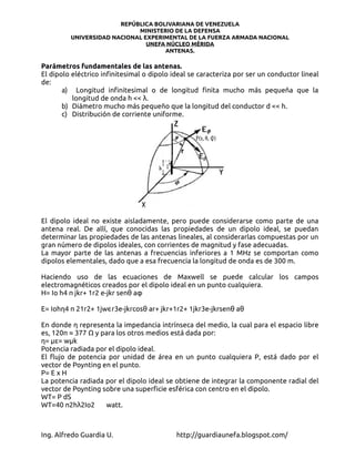 REPÚBLICA BOLIVARIANA DE VENEZUELA
                            MINISTERIO DE LA DEFENSA
         UNIVERSIDAD NACIONAL EXPERIMENTAL DE LA FUERZA ARMADA NACIONAL
                               UNEFA NÚCLEO MÉRIDA
                                    ANTENAS.

Parámetros fundamentales de las antenas.
El dipolo eléctrico infinitesimal o dipolo ideal se caracteriza por ser un conductor lineal
de:
       a) Longitud infinitesimal o de longitud finita mucho más pequeña que la
          longitud de onda h << λ.
       b) Diámetro mucho más pequeño que la longitud del conductor d << h.
       c) Distribución de corriente uniforme.




El dipolo ideal no existe aisladamente, pero puede considerarse como parte de una
antena real. De allí, que conocidas las propiedades de un dipolo ideal, se puedan
determinar las propiedades de las antenas lineales, al considerarlas compuestas por un
gran número de dipolos ideales, con corrientes de magnitud y fase adecuadas.
La mayor parte de las antenas a frecuencias inferiores a 1 MHz se comportan como
dipolos elementales, dado que a esa frecuencia la longitud de onda es de 300 m.

Haciendo uso de las ecuaciones de Maxwell se puede calcular los campos
electromagnéticos creados por el dipolo ideal en un punto cualquiera.
H= Io h4 π jkr+ 1r2 e-jkr senθ aφ

E= Iohη4 π 21r2+ 1jwϵr3e-jkrcosθ ar+ jkr+1r2+ 1jkr3e-jkrsenθ aθ

En donde η representa la impedancia intrínseca del medio, la cual para el espacio libre
es, 120π ≈ 377 Ω y para los otros medios está dada por:
η= με= wμk
Potencia radiada por el dipolo ideal.
El flujo de potencia por unidad de área en un punto cualquiera P, está dado por el
vector de Poynting en el punto.
P= E x H
La potencia radiada por el dipolo ideal se obtiene de integrar la componente radial del
vector de Poynting sobre una superficie esférica con centro en el dipolo.
WT= P dS
WT=40 π2hλ2Io2      watt.



Ing. Alfredo Guardia U.                     http://guardiaunefa.blogspot.com/
 