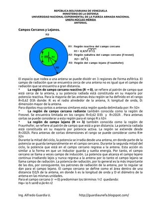 REPÚBLICA BOLIVARIANA DE VENEZUELA
                            MINISTERIO DE LA DEFENSA
         UNIVERSIDAD NACIONAL EXPERIMENTAL DE LA FUERZA ARMADA NACIONAL
                               UNEFA NÚCLEO MÉRIDA
                                    ANTENAS.

Campos Cercanos y Lejanos.




El espacio que rodea a una antena se puede dividir en 3 regiones de forma esférica. El
campo de radiación que se encuentra cerca de una antena no es igual que el campo de
radiación que se encuentra a gran distancia.
*       La región de campo cercano reactivo (R → 0) , se refiere al patrón de campo que
está cerca de la antena, y su potencia radiada está constituida en su mayoría por
potencia reactiva. Para la mayoría de las antenas ésta región se ha definido en el rango
R<0,62 D3λ donde: R: es el radio alrededor de la antena, λ: longitud de onda, D:
dimensión mayor de la antena.
Para dipolos muy cortos o antenas similares esta región queda delimitada por: R< λ2π
*       La región de campo cercano radiante también conocida como la región de
Fresnel. Se encuentra limitada en los rangos: R<0,62 D3λ y R<2D2λ . Para antenas
cortas se puede considerar a esta región para el rango R ≥ λ2π
*       La región de campo lejano (R >> λ) también conocida como la región de
Fraunhofer, se refiere al patrón de campo que está a gran distancia. La potencia radiada
está constituida en su mayoría por potencia activa. La región se extiende desde
R>2D2λ. Para antenas de cortas dimensiones el rango se puede considerar como R≫
λ2π
Durante la mitad del ciclo, la potencia se irradia desde una antena, en donde parte de la
potencia se guarda temporalmente en el campo cercano. Durante la segunda mitad del
ciclo, la potencia que está en el campo cercano regresa a la antena. Esta acción es
similar a la forma en que un inductor guarda y suelta energía. Por tanto, el campo
cercano se llama a veces campo de inducción. La potencia que alcanza el campo lejano
continua irradiando lejos y nunca regresa a la antena por lo tanto el campo lejano se
llama campo de radiación. La potencia de radiación, por lo general es la más importante
de las dos, por consiguiente, los patrones de radiación de la antena, por lo regular se
dan para el campo lejano. El campo cercano se define como el área dentro de una
distancia D2/λ de la antena, en donde λ es la longitud de onda y D el diámetro de la
antena en las mismas unidades.
Para el campo cercano (r → 0) predominan los términos 1r2 quedando:
Hφ= Io h senθ e-jkr4π r2


Ing. Alfredo Guardia U.                    http://guardiaunefa.blogspot.com/
 