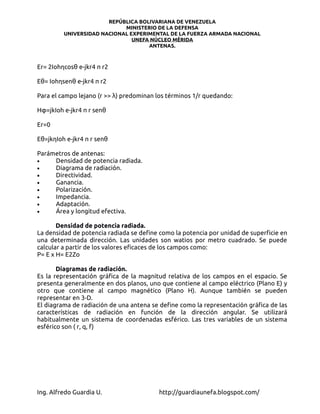 REPÚBLICA BOLIVARIANA DE VENEZUELA
                            MINISTERIO DE LA DEFENSA
         UNIVERSIDAD NACIONAL EXPERIMENTAL DE LA FUERZA ARMADA NACIONAL
                               UNEFA NÚCLEO MÉRIDA
                                    ANTENAS.



Er= 2Iohηcosθ e-jkr4 π r2

Eθ= Iohηsenθ e-jkr4 π r2

Para el campo lejano (r >> λ) predominan los términos 1/r quedando:

Hφ=jkIoh e-jkr4 π r senθ

Er=0

Eθ=jkηIoh e-jkr4 π r senθ

Parámetros de antenas:
•    Densidad de potencia radiada.
•    Diagrama de radiación.
•    Directividad.
•    Ganancia.
•    Polarización.
•    Impedancia.
•    Adaptación.
•    Área y longitud efectiva.

       Densidad de potencia radiada.
La densidad de potencia radiada se define como la potencia por unidad de superficie en
una determinada dirección. Las unidades son watios por metro cuadrado. Se puede
calcular a partir de los valores eficaces de los campos como:
P= E x H= E2Zo

       Diagramas de radiación.
Es la representación gráfica de la magnitud relativa de los campos en el espacio. Se
presenta generalmente en dos planos, uno que contiene al campo eléctrico (Plano E) y
otro que contiene al campo magnético (Plano H). Aunque también se pueden
representar en 3-D.
El diagrama de radiación de una antena se define como la representación gráfica de las
características de radiación en función de la dirección angular. Se utilizará
habitualmente un sistema de coordenadas esférico. Las tres variables de un sistema
esférico son ( r, q, f)




Ing. Alfredo Guardia U.                  http://guardiaunefa.blogspot.com/
 