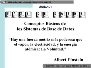 Conceptos Básicos de  los Sistemas de Base de Datos “ Hay una fuerza motriz más poderosa que el vapor, la electricidad, y la energía atómica: La Voluntad.” Albert Einstein UNIDAD I 
