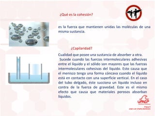 ¿Qué es la cohesión? ¿Capilaridad? es la fuerza que mantienen unidas las moléculas de una misma sustancia. Cualidad que posee una sustancia de absorber a otra. Sucede cuando las fuerzas intermoleculares adhesivas entre el líquido y el sólido son mayores que las fuerzas intermoleculares cohesivas del líquido. Esto causa que el menisco tenga una forma cóncava cuando el líquido está en contacto con una superficie vertical. En el caso del tubo delgado, éste succiona un líquido incluso en contra de la fuerza de gravedad. Este es el mismo efecto que causa que materiales porosos absorban líquidos. 