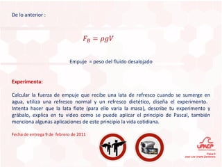 De lo anterior : Empuje  = peso del fluido desalojado Experimenta: Calcular la fuerza de empuje que recibe una lata de refresco cuando se sumerge en agua, utiliza una refresco normal y un refresco dietético, diseña el experimento.  Intenta hacer que la lata flote (para ello varia la masa), describe tu experimento y grábalo, explica en tu video como se puede aplicar el principio de Pascal, también menciona algunas aplicaciones de este principio la vida cotidiana. Fecha de entrega 9 de  febrero de 2011 