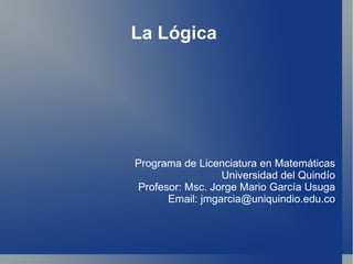 La Lógica  Programa de Licenciatura en Matemáticas Universidad del Quindío Profesor: Msc. Jorge Mario García Usuga Email: jmgarcia@uniquindio.edu.co 