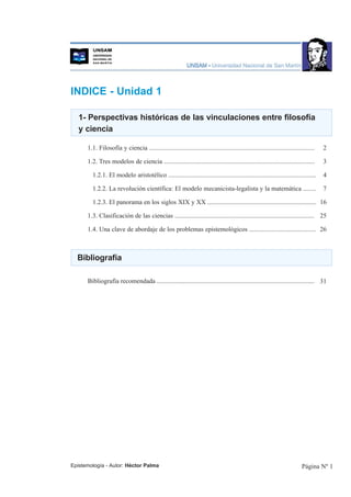 INDICE - Unidad 1

   1- Perspectivas históricas de las vinculaciones entre filosofía
   y ciencia

      1.1. Filosofía y ciencia ......................................................................................................   2

      1.2. Tres modelos de ciencia .............................................................................................        3

        1.2.1. El modelo aristotélico ...........................................................................................       4

        1.2.2. La revolución científica: El modelo mecanicista-legalista y la matemática ........                                       7

        1.2.3. El panorama en los siglos XIX y XX ................................................................... 16

      1.3. Clasificación de las ciencias ...................................................................................... 25

      1.4. Una clave de abordaje de los problemas epistemológicos ......................................... 26



  Bibliografía

      Bibliografía recomendada ................................................................................................. 31




Epistemología - Autor: Héctor Palma                                                                                          Página Nº 1
 