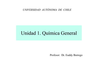 UNIVERSIDAD AUTÓNOMA DE CHILE




Unidad 1. Química General



                Profesor: Dr. Euddy Borrego
 