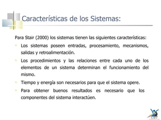 Características de los Sistemas: Para Stair (2000) los sistemas tienen las siguientes características: Los sistemas poseen entradas, procesamiento, mecanismos, salidas y retroalimentación. Los procedimientos y las relaciones entre cada uno de los elementos de un sistema determinan el funcionamiento del mismo. Tiempo y energía son necesarios para que el sistema opere. Para obtener buenos resultados es necesario que los  componentes del sistema interactúen. 