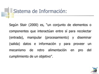 Sistema de Información: Según Stair (2000) es, “un conjunto de elementos o componentes que interactúan entre sí para recolectar (entrada), manipular (procesamiento) y diseminar (salida) datos e información y para proveer un mecanismo de retro alimentación en pro del cumplimiento de un objetivo”.  