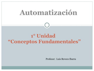 1° Unidad  “Conceptos Fundamentales” Automatización Profesor:  Luis Reveco Ibarra 