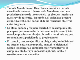  Tanto la Moral como el Derecho se encaminan hacia la
  creación de un orden. Pero el de la Moral es el que debe
  producirse dentro de la conciencia; es el orden interior de
  nuestra vida auténtica. En cambio, el orden que procura
  crear el Derecho es el social, el de las relaciones objetivas
  entre las gentes.
 La Moral supone y requiere libertad en su cumplimiento,
  pues para que una conducta pueda ser objeto de un juicio
  moral, es preciso que el sujeto la realice por sí mismo, que
  responda a una posición de su propio querer.
 En cambio, la norma jurídica es obligatoria; los individuos
  no pueden negarse a cumplirla, pues, si lo hicieran, el
  Estado los obligaría a cumplirla coactivamente; y si el
  cumplimiento fuera ya imposible, aplicará, también
  coactivamente, una sanción.
 