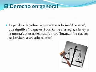 El Derecho en general


 La palabra derecho deriva de la voz latina"directum",
 que significa "lo que está conforme a la regla, a la ley, a
 la norma", o como expresa Villoro Toranzo, "lo que no
 se desvía ni a un lado ni otro.“
 
