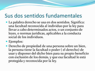 Sus dos sentidos fundamentales
 La palabra derecho se usa en dos sentidos. Significa:
  una facultad reconocida al individuo por la ley para
  llevar a cabo determinados actos, o un conjunto de
  leyes, o normas jurídicas, aplicables a la conducta
  social de los individuos.
 Ejemplos:
 Derecho de propiedad de una persona sobre un bien,
  la persona tiene la facultad o poder ( el derecho) de
  usar y disponer del dicho bien para su propio beneficio
  con exclusión de los demás, y que esa facultad le está
  protegida y reconocida por la ley.
 