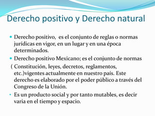 Derecho positivo y Derecho natural
 Derecho positivo, es el conjunto de reglas o normas
   jurídicas en vigor, en un lugar y en una época
   determinados.
 Derecho positivo Mexicano; es el conjunto de normas
 ( Constitución, leyes, decretos, reglamentos,
   etc.)vigentes actualmente en nuestro país. Este
   derecho es elaborado por el poder público a través del
   Congreso de la Unión.
• Es un producto social y por tanto mutables, es decir
   varia en el tiempo y espacio.
 