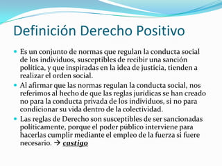 Definición Derecho Positivo
 Es un conjunto de normas que regulan la conducta social
  de los individuos, susceptibles de recibir una sanción
  política, y que inspiradas en la idea de justicia, tienden a
  realizar el orden social.
 Al afirmar que las normas regulan la conducta social, nos
  referimos al hecho de que las reglas jurídicas se han creado
  no para la conducta privada de los individuos, si no para
  condicionar su vida dentro de la colectividad.
 Las reglas de Derecho son susceptibles de ser sancionadas
  políticamente, porque el poder público interviene para
  hacerlas cumplir mediante el empleo de la fuerza si fuere
  necesario.  castigo
 