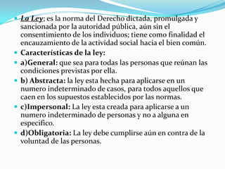  La Ley; es la norma del Derecho dictada, promulgada y
    sancionada por la autoridad pública, aún sin el
    consentimiento de los individuos; tiene como finalidad el
    encauzamiento de la actividad social hacia el bien común.
   Características de la ley:
   a)General: que sea para todas las personas que reúnan las
    condiciones previstas por ella.
   b) Abstracta: la ley esta hecha para aplicarse en un
    numero indeterminado de casos, para todos aquellos que
    caen en los supuestos establecidos por las normas.
   c)Impersonal: La ley esta creada para aplicarse a un
    numero indeterminado de personas y no a alguna en
    especifico.
   d)Obligatoria: La ley debe cumplirse aún en contra de la
    voluntad de las personas.
 