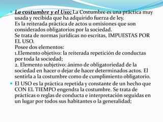  La costumbre y el Uso; La Costumbre es una práctica muy
  usada y recibida que ha adquirido fuerza de ley.
  Es la reiterada práctica de actos u omisiones que son
  considerados obligatorios por la sociedad.
  Se trata de normas jurídicas no escritas, IMPUESTAS POR
  EL USO.
  Posee dos elementos:
  1.Elemento objetivo: la reiterada repetición de conductas
  por toda la sociedad;
  2. Elemento subjetivo: ánimo de obligatoriedad de la
  sociedad en hacer o dejar de hacer determinados actos. El
  sentirla a la costumbre como de cumplimiento obligatorio.
 El USO es la práctica repetida y constante de un hecho que
  CON EL TIEMPO engendra la costumbre. Se trata de
  prácticas o reglas de conducta e interpretación seguidas en
  un lugar por todos sus habitantes o la generalidad;
 