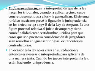  La Jurisprudencia; es la interpretación que de la ley
  hacen los tribunales, cuando la aplican a cinco casos
  concretos sometidos a ellos y la generalizan. El sistema
  jurídico mexicano prevé la figura de la jurisprudencia
  en los artículos 192 a 197-B de la Ley de Amparo. Es una
  figura procesal relativa al juicio de amparo y tiene
  como finalidad crear certidumbre jurídica para que
  casos que son puestos a consideración de juzgadores
  sean resueltos en igual sentido y así evitar criterios
  contradictorios.
 En ocasiones la ley no es clara en su redacción y
  entonces es necesario interpretarla para aplicarla de
  una manera justa. Cuando los jueces interpretan la ley,
  están haciendo jurisprudencia.
 