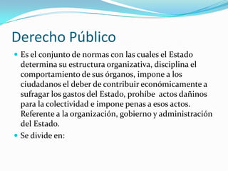 Derecho Público
 Es el conjunto de normas con las cuales el Estado
  determina su estructura organizativa, disciplina el
  comportamiento de sus órganos, impone a los
  ciudadanos el deber de contribuir económicamente a
  sufragar los gastos del Estado, prohíbe actos dañinos
  para la colectividad e impone penas a esos actos.
  Referente a la organización, gobierno y administración
  del Estado.
 Se divide en:
 