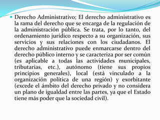  Derecho Administrativo; El derecho administrativo es
 la rama del derecho que se encarga de la regulación de
 la administración pública. Se trata, por lo tanto, del
 ordenamiento jurídico respecto a su organización, sus
 servicios y sus relaciones con los ciudadanos. El
 derecho administrativo puede enmarcarse dentro del
 derecho público interno y se caracteriza por ser común
 (es aplicable a todas las actividades municipales,
 tributarias, etc.), autónomo (tiene sus propios
 principios generales), local (está vinculado a la
 organización política de una región) y exorbitante
 (excede el ámbito del derecho privado y no considera
 un plano de igualdad entre las partes, ya que el Estado
 tiene más poder que la sociedad civil).
 