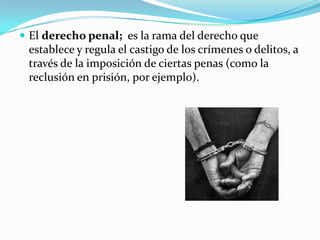  El derecho penal; es la rama del derecho que
 establece y regula el castigo de los crímenes o delitos, a
 través de la imposición de ciertas penas (como la
 reclusión en prisión, por ejemplo).
 