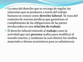  La rama del derecho que se encarga de regular las
  relaciones que se producen a través del trabajo
  humano se conoce como derecho laboral. Se trata del
  conjunto de normas jurídicas que garantizan el
  cumplimiento de las obligaciones de las partes
  involucradas en una relación de trabajo.
 El derecho laboral entiende al trabajo como la
  actividad que una persona realiza para modificar el
  mundo exterior, y mediante la cual obtiene los medios
  materiales o bienes económicos para su subsistencia
 
