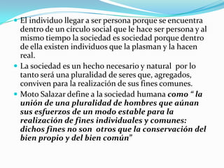  El individuo llegar a ser persona porque se encuentra
  dentro de un círculo social que le hace ser persona y al
  mismo tiempo la sociedad es sociedad porque dentro
  de ella existen individuos que la plasman y la hacen
  real.
 La sociedad es un hecho necesario y natural por lo
  tanto será una pluralidad de seres que, agregados,
  conviven para la realización de sus fines comunes.
 Moto Salazar define a la sociedad humana como “ la
  unión de una pluralidad de hombres que aúnan
  sus esfuerzos de un modo estable para la
  realización de fines individuales y comunes:
  dichos fines no son otros que la conservación del
  bien propio y del bien común”
 