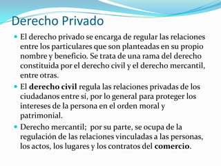 Derecho Privado
 El derecho privado se encarga de regular las relaciones
  entre los particulares que son planteadas en su propio
  nombre y beneficio. Se trata de una rama del derecho
  constituida por el derecho civil y el derecho mercantil,
  entre otras.
 El derecho civil regula las relaciones privadas de los
  ciudadanos entre sí, por lo general para proteger los
  intereses de la persona en el orden moral y
  patrimonial.
 Derecho mercantil; por su parte, se ocupa de la
  regulación de las relaciones vinculadas a las personas,
  los actos, los lugares y los contratos del comercio.
 