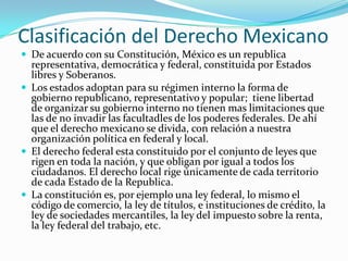 Clasificación del Derecho Mexicano
 De acuerdo con su Constitución, México es un republica
  representativa, democrática y federal, constituida por Estados
  libres y Soberanos.
 Los estados adoptan para su régimen interno la forma de
  gobierno republicano, representativo y popular; tiene libertad
  de organizar su gobierno interno no tienen mas limitaciones que
  las de no invadir las facultadles de los poderes federales. De ahí
  que el derecho mexicano se divida, con relación a nuestra
  organización política en federal y local.
 El derecho federal esta constituido por el conjunto de leyes que
  rigen en toda la nación, y que obligan por igual a todos los
  ciudadanos. El derecho local rige únicamente de cada territorio
  de cada Estado de la Republica.
 La constitución es, por ejemplo una ley federal, lo mismo el
  código de comercio, la ley de títulos, e instituciones de crédito, la
  ley de sociedades mercantiles, la ley del impuesto sobre la renta,
  la ley federal del trabajo, etc.
 
