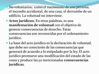  No voluntarios; como el nacimiento de una persona,
  el incendio accidental, de una casa, el derrumbe de un
  edificio. La voluntad no interviene.
 Actos jurídicos; En otras palabras, es una
  manifestación de voluntad con el objetivo de
  generar consecuencias de derecho. Estas
  consecuencias son reconocidas por el ordenamiento
  jurídico.
 La base del acto jurídico es la declaración de voluntad,
  que debe ser consciente de las consecuencias que
  generará de acuerdo a lo estipulado por la ley. El acto
  jurídico promueve una modificación del estado de las
  cosas y produce las ya mencionadas consecuencias
  jurídicas.
 