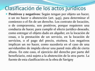 Clasificación de los actos jurídicos
 Positivos y negativos: Según tengan por objeto un hacer,
 o un no hacer o abstención (art. 945), para determinar el
 comienzo o el fin de un derecho. Los contrato de locación,
 o de compraventa, son positivos, porque requieren una
 conducta de hacer, para cumplir el efecto jurídico deseado,
 como entregar el objeto dado en alquiler, en la locación de
 cosas, o la prestación de un servicio, en la locación de
 servicios, o el pago del precio, etcétera. Los negativos
 implican un no hacer, como sucedería en el caso de una
 servidumbre de impida elevar una pared más allá de cierta
 altura. En este caso, el ejercicio del derecho por parte del
 beneficiario, está sujeto a la abstención de la otra parte. La
 fuente de esta clasificación es la obra de Savigny
 