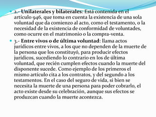  2.- Unilaterales y bilaterales: Está contenida en el
  artículo 946, que toma en cuenta la existencia de una sola
  voluntad que da comienzo al acto, como el testamento, o la
  necesidad de la existencia de conformidad de voluntades,
  como ocurre en el matrimonio o la compra-venta.
 3.- Entre vivos o de última voluntad: llama actos
  jurídicos entre vivos, a los que no dependen de la muerte de
  la persona que los constituyó, para producir efectos
  jurídicos, sucediendo lo contrario en los de última
  voluntad, que recién cumplen efectos cuando la muerte del
  disponente sucede. Como ejemplo de los primeros el
  mismo artículo cita a los contratos, y del segundo a los
  testamentos. En el caso del seguro de vida, si bien se
  necesita la muerte de una persona para poder cobrarlo, el
  acto existe desde su celebración, aunque sus efectos se
  produzcan cuando la muerte acontezca.
 