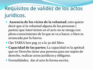 Requisitos de validez de los actos
jurídicos.
 Ausencia de los vicios de la voluntad; esto quiere
  decir que si la voluntad alguna de las personas (
  partes) que intervienen en el acto no se otorga con
  pleno conocimiento de lo que se va a hacer, o bien es
  arrancada por la fuerza.
 Ojo TAREA leer pag 27 a la 30 del libro.
 Capacidad de las partes; La capacidad es la aptitud
  que en Derecho tiene una persona para ser sujeto de
  derecho, realizar actos jurídicos y obligarse.
 Formalidades; dar al acto la forma escrita.
 