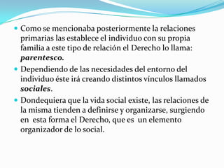  Como se mencionaba posteriormente la relaciones
  primarias las establece el individuo con su propia
  familia a este tipo de relación el Derecho lo llama:
  parentesco.
 Dependiendo de las necesidades del entorno del
  individuo éste irá creando distintos vínculos llamados
  sociales.
 Dondequiera que la vida social existe, las relaciones de
  la misma tienden a definirse y organizarse, surgiendo
  en esta forma el Derecho, que es un elemento
  organizador de lo social.
 