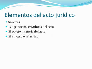 Elementos del acto jurídico
 Son tres:
 Las personas, creadoras del acto
 El objeto materia del acto
 El vínculo o relación.
 