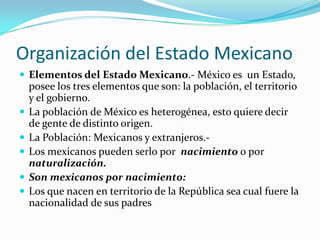 Organización del Estado Mexicano
 Elementos del Estado Mexicano.- México es un Estado,
    posee los tres elementos que son: la población, el territorio
    y el gobierno.
   La población de México es heterogénea, esto quiere decir
    de gente de distinto origen.
   La Población: Mexicanos y extranjeros.-
   Los mexicanos pueden serlo por nacimiento o por
    naturalización.
   Son mexicanos por nacimiento:
   Los que nacen en territorio de la República sea cual fuere la
    nacionalidad de sus padres
 